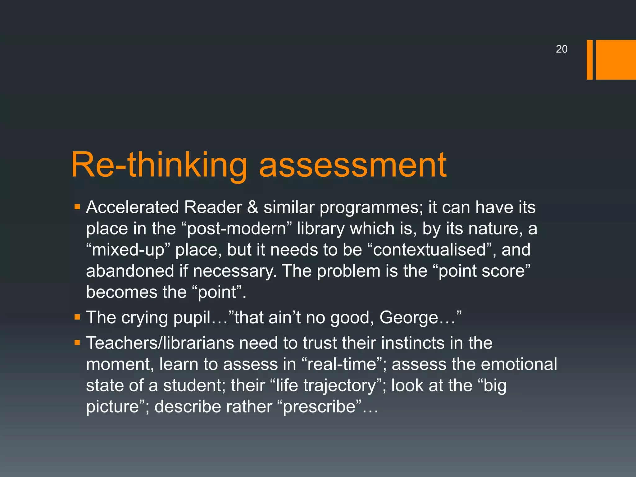 Re-thinking assessment
 Accelerated Reader & similar programmes; it can have its
place in the “post-modern” library which is, by its nature, a
“mixed-up” place, but it needs to be “contextualised”, and
abandoned if necessary. The problem is the “point score”
becomes the “point”.
 The crying pupil…”that ain’t no good, George…”
 Teachers/librarians need to trust their instincts in the
moment, learn to assess in “real-time”; assess the emotional
state of a student; their “life trajectory”; look at the “big
picture”; describe rather “prescribe”…
20
 