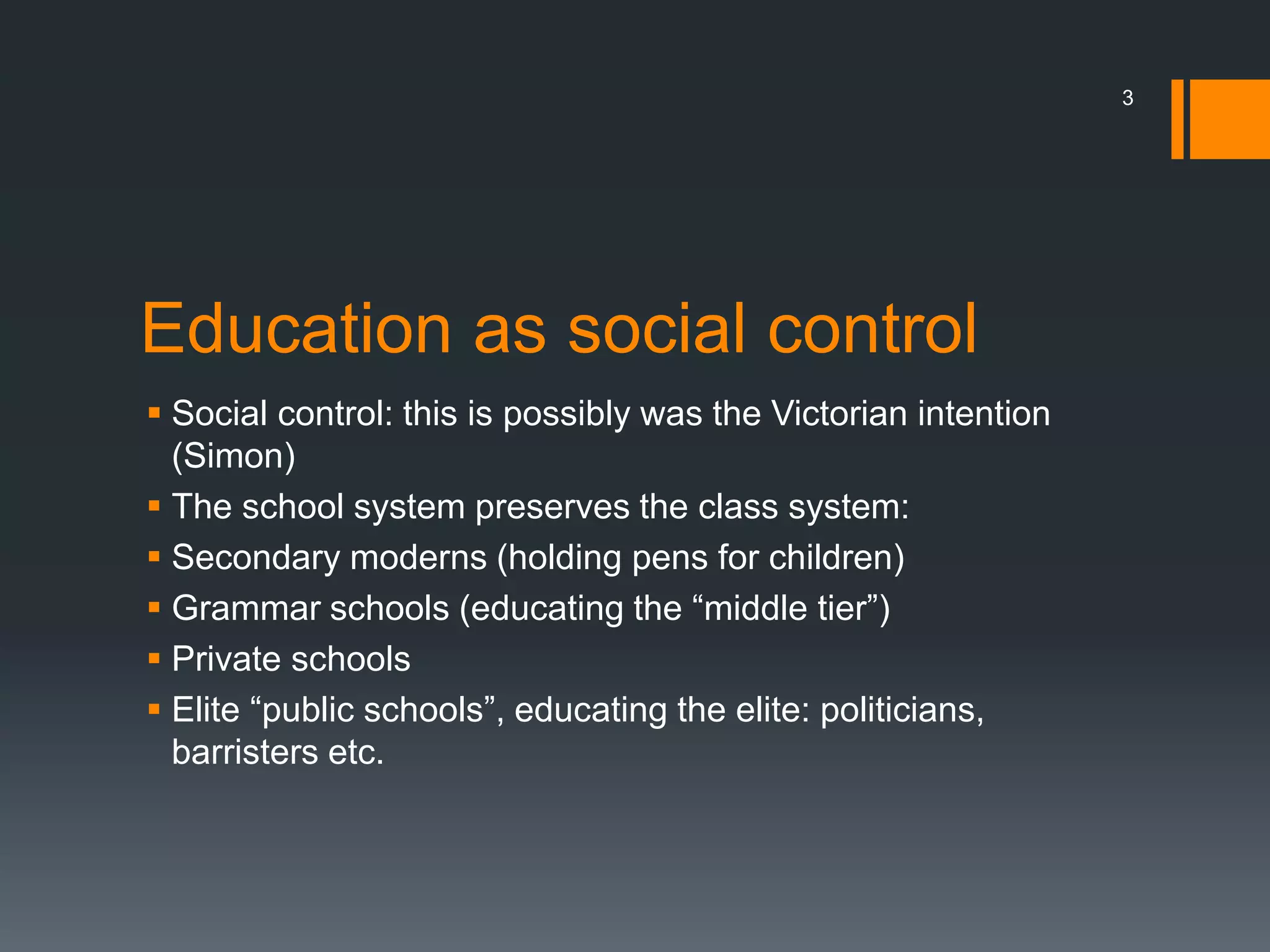 Education as social control
 Social control: this is possibly was the Victorian intention
(Simon)
 The school system preserves the class system:
 Secondary moderns (holding pens for children)
 Grammar schools (educating the “middle tier”)
 Private schools
 Elite “public schools”, educating the elite: politicians,
barristers etc.
3
 
