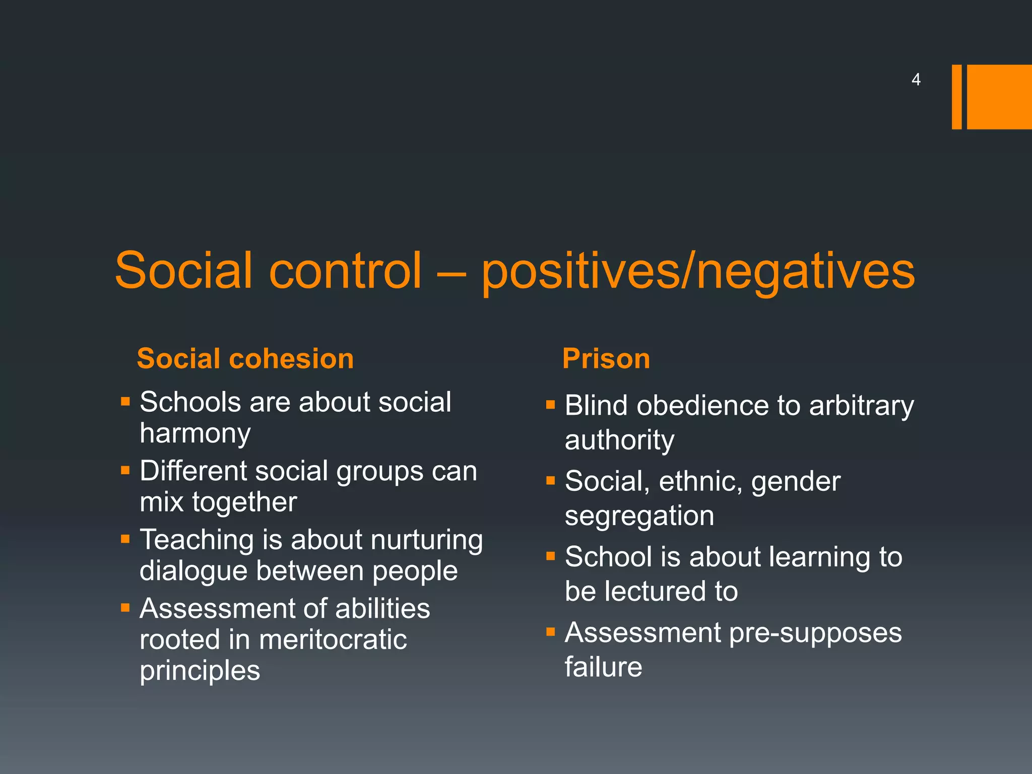 Social cohesion Prison
4
Social control – positives/negatives
 Schools are about social
harmony
 Different social groups can
mix together
 Teaching is about nurturing
dialogue between people
 Assessment of abilities
rooted in meritocratic
principles
 Blind obedience to arbitrary
authority
 Social, ethnic, gender
segregation
 School is about learning to
be lectured to
 Assessment pre-supposes
failure
 