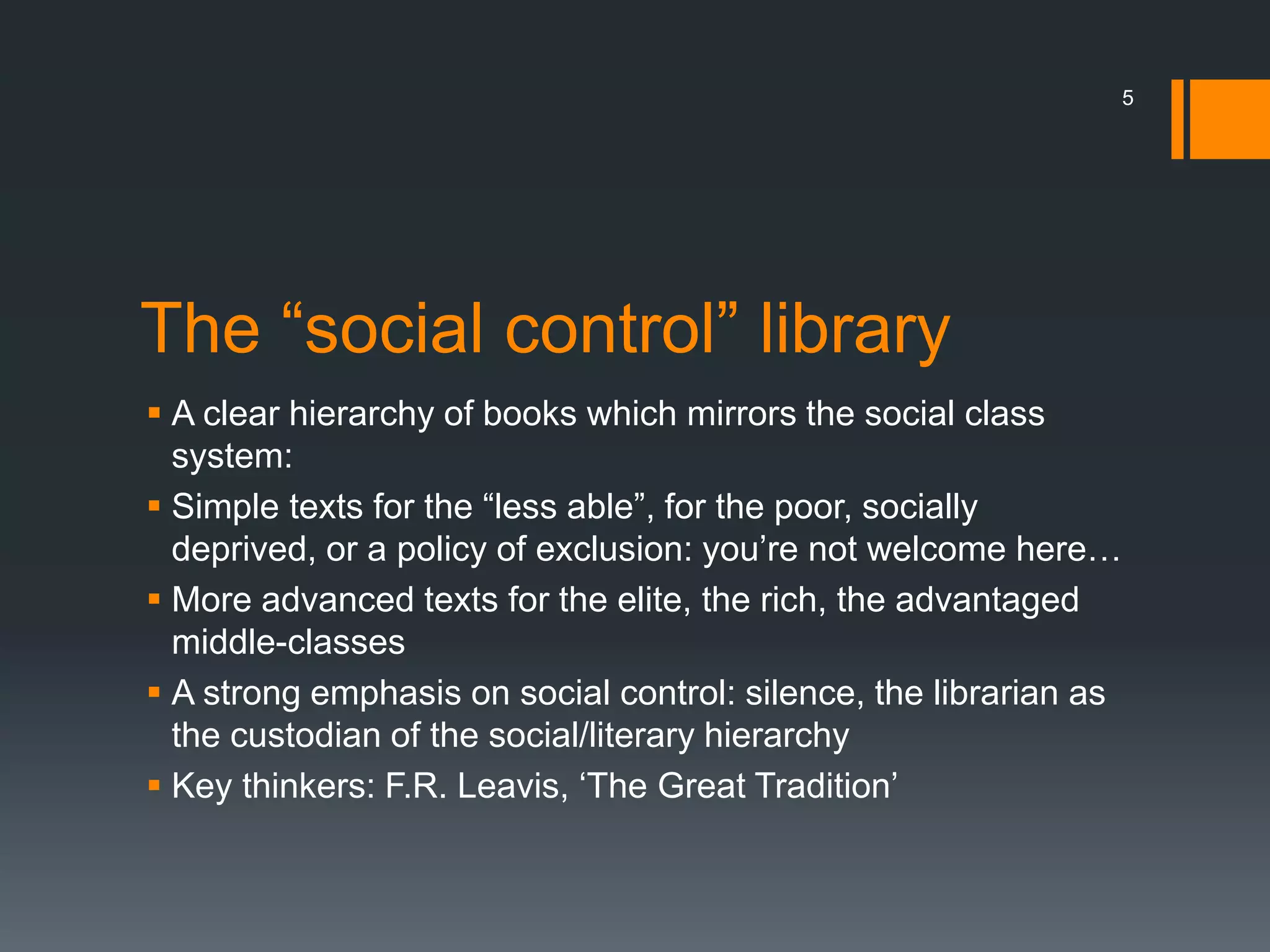 The “social control” library
 A clear hierarchy of books which mirrors the social class
system:
 Simple texts for the “less able”, for the poor, socially
deprived, or a policy of exclusion: you’re not welcome here…
 More advanced texts for the elite, the rich, the advantaged
middle-classes
 A strong emphasis on social control: silence, the librarian as
the custodian of the social/literary hierarchy
 Key thinkers: F.R. Leavis, ‘The Great Tradition’
5
 