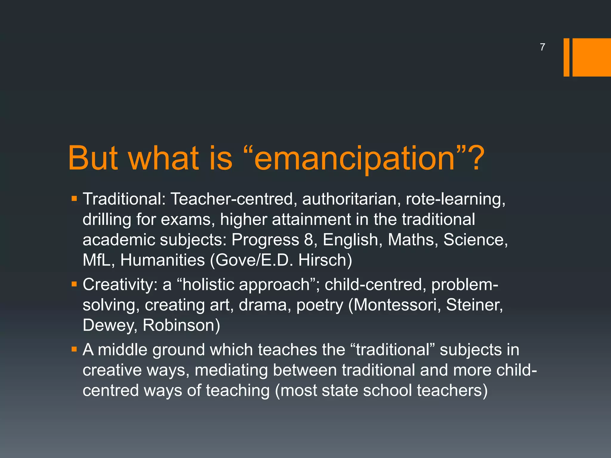 But what is “emancipation”?
 Traditional: Teacher-centred, authoritarian, rote-learning,
drilling for exams, higher attainment in the traditional
academic subjects: Progress 8, English, Maths, Science,
MfL, Humanities (Gove/E.D. Hirsch)
 Creativity: a “holistic approach”; child-centred, problem-
solving, creating art, drama, poetry (Montessori, Steiner,
Dewey, Robinson)
 A middle ground which teaches the “traditional” subjects in
creative ways, mediating between traditional and more child-
centred ways of teaching (most state school teachers)
7
 