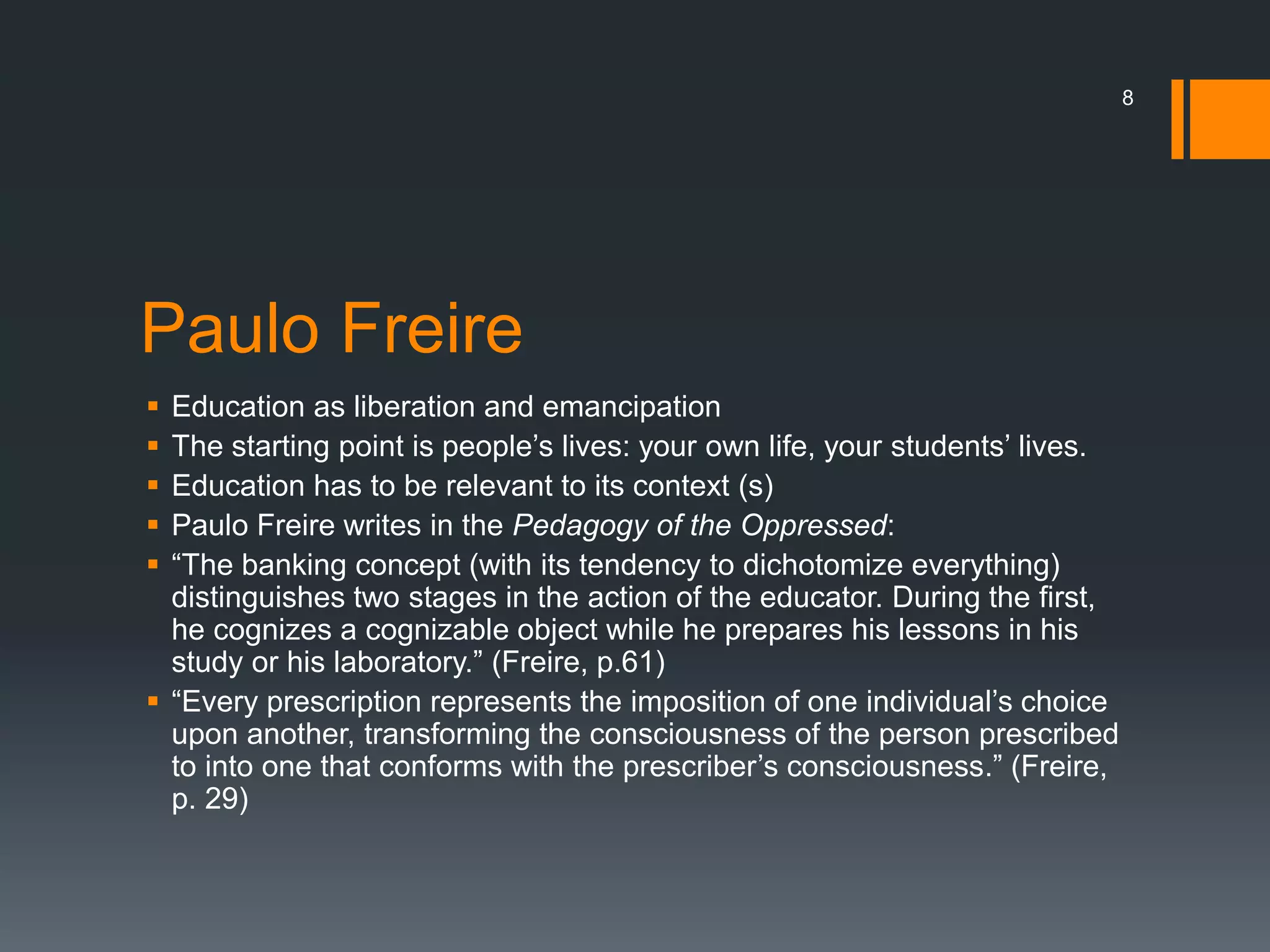 Paulo Freire
 Education as liberation and emancipation
 The starting point is people’s lives: your own life, your students’ lives.
 Education has to be relevant to its context (s)
 Paulo Freire writes in the Pedagogy of the Oppressed:
 “The banking concept (with its tendency to dichotomize everything)
distinguishes two stages in the action of the educator. During the first,
he cognizes a cognizable object while he prepares his lessons in his
study or his laboratory.” (Freire, p.61)
 “Every prescription represents the imposition of one individual’s choice
upon another, transforming the consciousness of the person prescribed
to into one that conforms with the prescriber’s consciousness.” (Freire,
p. 29)
8
 
