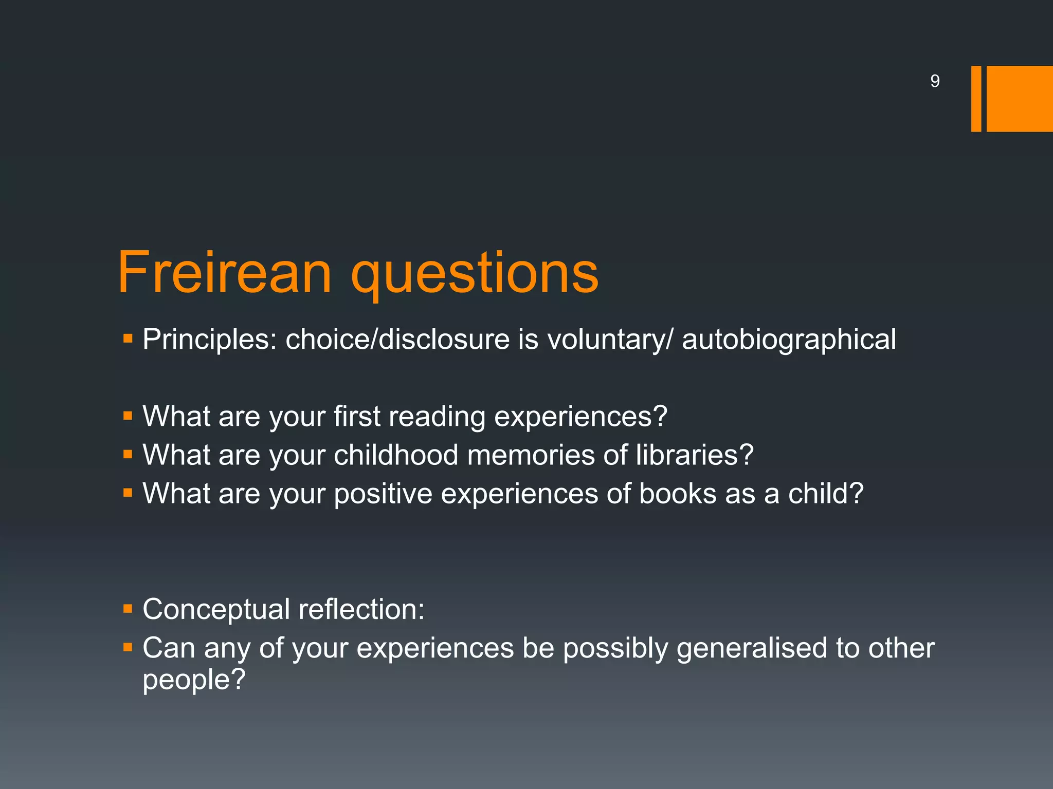 Freirean questions
 Principles: choice/disclosure is voluntary/ autobiographical
 What are your first reading experiences?
 What are your childhood memories of libraries?
 What are your positive experiences of books as a child?
 Conceptual reflection:
 Can any of your experiences be possibly generalised to other
people?
9
 
