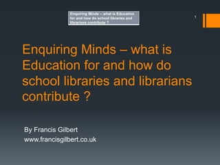 Enquiring Minds – what is
Education for and how do
school libraries and librarians
contribute ?
By Francis Gilbert
www.francisgilbert.co.uk
1
Enquiring Minds – what is Education
for and how do school libraries and
librarians contribute ?
 