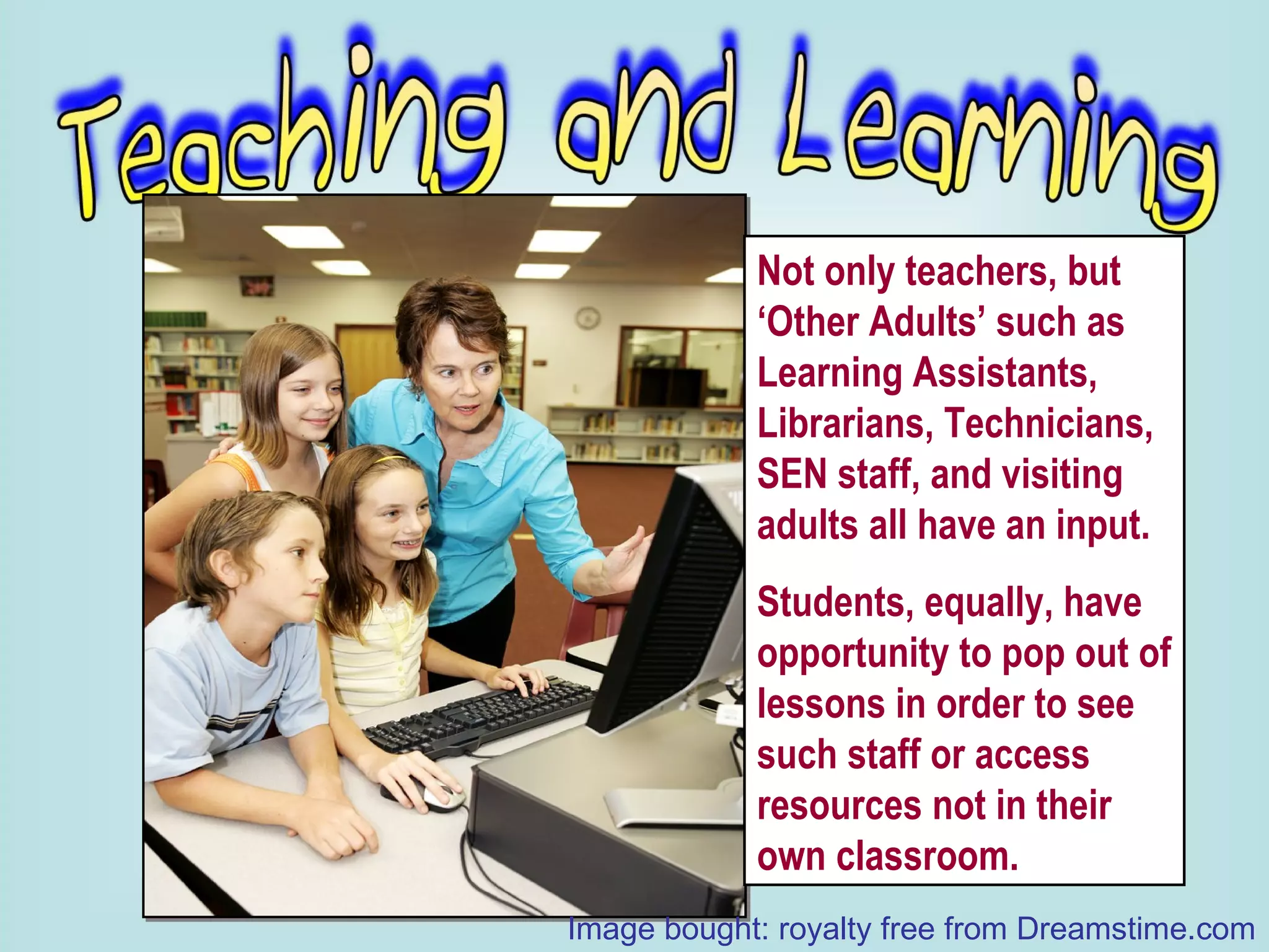 Not only teachers, but ‘Other Adults’ such as Learning Assistants, Librarians, Technicians, SEN staff, and visiting adults all have an input. Students, equally, have opportunity to pop out of lessons in order to see such staff or access resources not in their own classroom. Image bought: royalty free from Dreamstime.com 