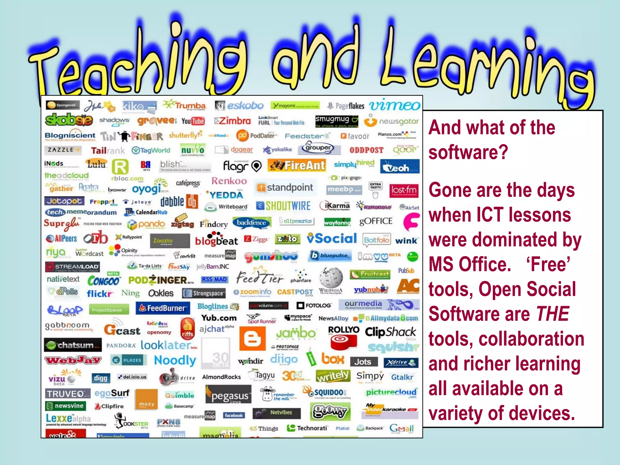 And what of the software?  Gone are the days when ICT lessons were dominated by MS Office.  ‘Free’ tools, Open Social Software are  THE  tools, collaboration and richer learning all available on a variety of devices. 