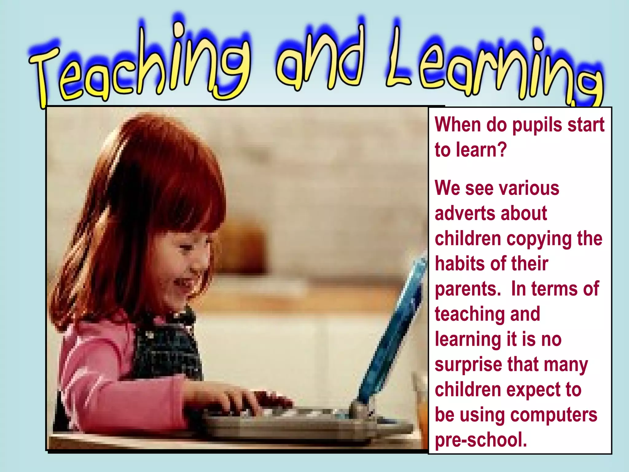 When do pupils start to learn?  We see various adverts about children copying the habits of their parents.  In terms of teaching and learning it is no surprise that many children expect to be using computers pre-school.  