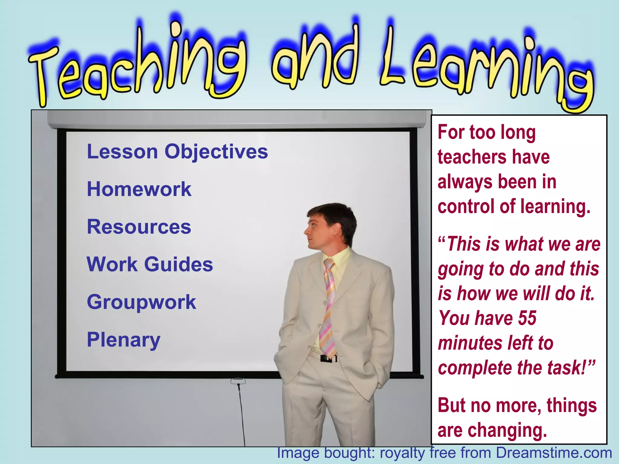 Lesson Objectives Homework Resources Work Guides Groupwork Plenary For too long teachers have always been in control of learning. “ This is what we are going to do and this is how we will do it.  You have 55 minutes left to complete the task!” But no more, things are changing. Image bought: royalty free from Dreamstime.com 