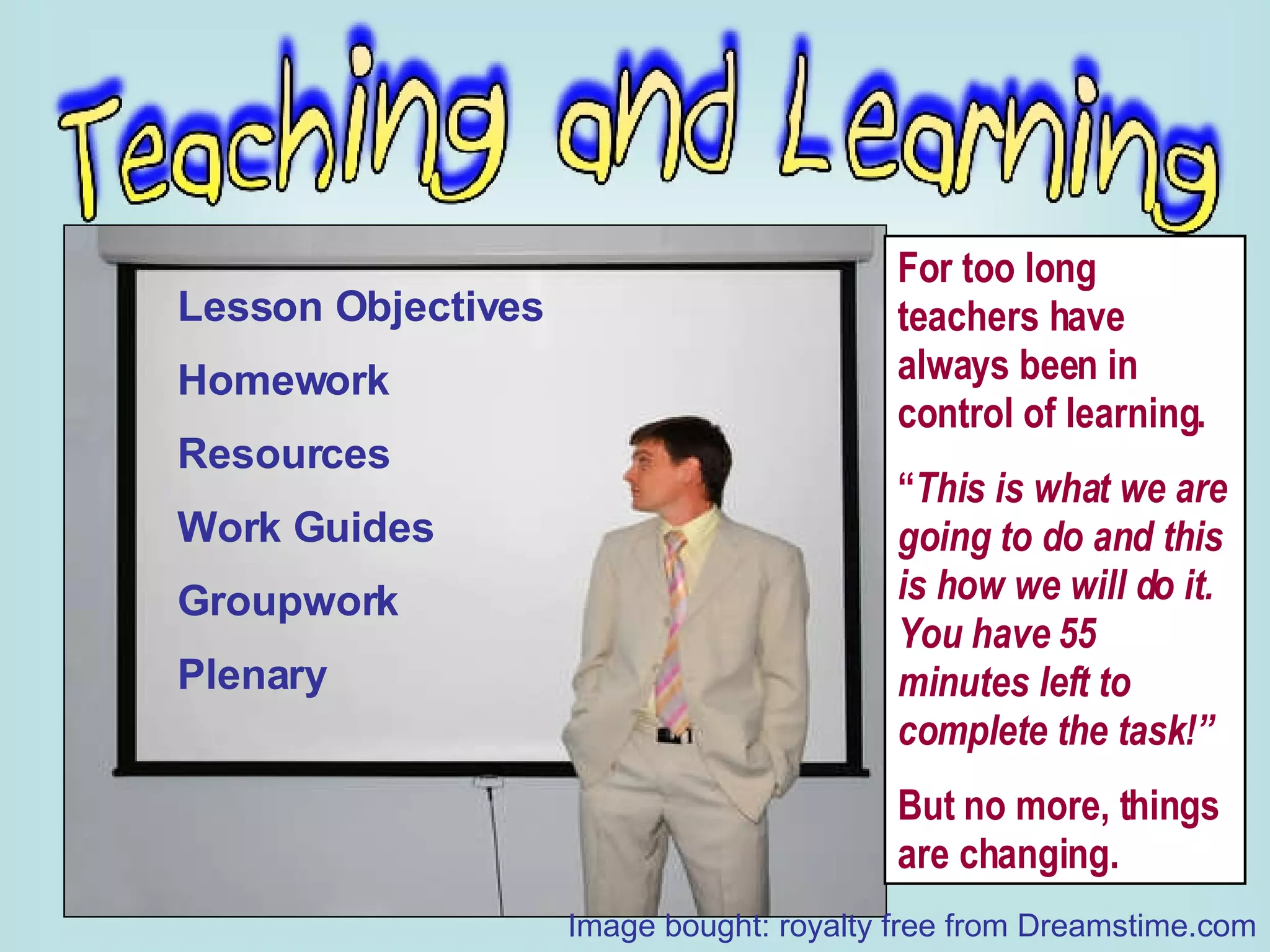 Lesson Objectives Homework Resources Work Guides Groupwork Plenary For too long teachers have always been in control of learning. “ This is what we are going to do and this is how we will do it.  You have 55 minutes left to complete the task!” But no more, things are changing. Image bought: royalty free from Dreamstime.com 