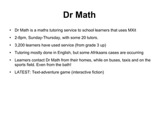 Dr Math Dr Math is a maths tutoring service to school learners that uses MXit 2-8pm, Sunday-Thursday, with some 20 tutors. 3,200 learners have used service (from grade 3 up)‏ Tutoring mostly done in English, but some Afrikaans cases are occurring Learners contact Dr Math from their homes, while on buses, taxis and on the sports field. Even from the bath! LATEST: Text-adventure game (interactive fiction)‏ 