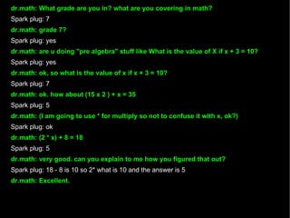 dr.math: What grade are you in? what are you covering in math? Spark plug: 7 dr.math: grade 7? Spark plug: yes dr.math: are u doing "pre algebra" stuff like What is the value of X if x + 3 = 10? Spark plug: yes dr.math: ok, so what is the value of x if x + 3 = 10? Spark plug: 7 dr.math: ok. how about (15 x 2 ) + x = 35 Spark plug: 5 dr.math: (I am going to use * for multiply so not to confuse it with x, ok?)‏ Spark plug: ok dr.math: (2 * x) + 8 = 18 Spark plug: 5 dr.math: very good. can you explain to me how you figured that out? Spark plug: 18 - 8 is 10 so 2* what is 10 and the answer is 5 dr.math: Excellent. 