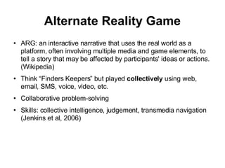 Alternate Reality Game ARG: an interactive narrative that uses the real world as a platform, often involving multiple media and game elements, to tell a story that may be affected by participants' ideas or actions. (Wikipedia)‏ Think “Finders Keepers” but played  collectively  using web, email, SMS, voice, video, etc. Collaborative problem-solving Skills: collective intelligence, judgement, transmedia navigation (Jenkins et al, 2006)‏ 