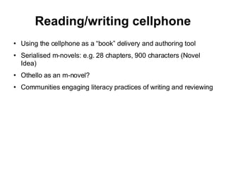 Reading/writing cellphone Using the cellphone as a “book” delivery and authoring tool Serialised m-novels: e.g. 28 chapters, 900 characters (Novel Idea)‏ Othello as an m-novel? Communities engaging literacy practices of writing and reviewing 