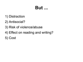 But ... 1) Distraction 2) Antisocial? 3) Risk of violence/abuse 4) Effect on reading and writing? 5) Cost 