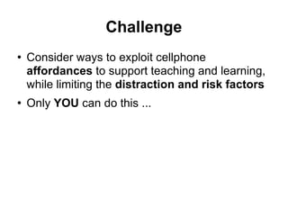 Challenge Consider ways to exploit cellphone  affordances  to support teaching and learning, while limiting the  distraction and risk factors Only  YOU  can do this ... 