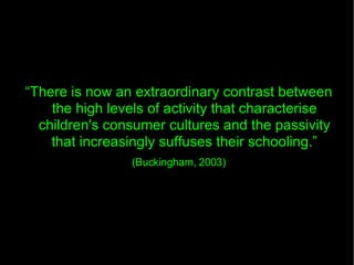 “ There is now an extraordinary contrast between the high levels of activity that characterise children's consumer cultures and the passivity that increasingly suffuses their schooling.” (Buckingham, 2003)‏ 