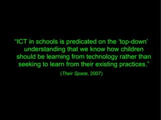 “ ICT in schools is predicated on the ‘top-down’ understanding that we know how children should be learning from technology rather than seeking to learn from their existing practices.” ( Their Space , 2007)‏ 