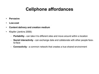 Cellphone affordances Pervasive Low-cost Content delivery and creation medium Klopfer (Jenkins 2008): Portability  - can take it to different sites and move around within a location Social interactivity  - can exchange data and collaborate with other people face-to-face Connectivity  - a common network that creates a true shared environment 