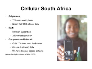 Cellular South Africa Cellphones: 72% own a cell phone Nearly half SMS almost daily MXit:  8 million subscribers 250m messages/day Computers and Internet: Only 17% ever used the Internet 6% use it (almost) daily 9% have Internet access at home (Kaiser Family Foundation & SABC, 2007)‏ 
