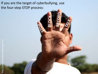 If you are the target of cyberbullying, use the four-step STOP process:RECORDBLOCKTALKSTOPhttp://www.media-awareness.ca/