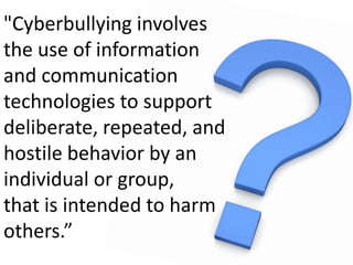 "Cyberbullyinginvolvesthe use of information and communication technologies to support deliberate, repeated, andhostile behavior by anindividual or group, that is intended to harm others.”Cyberbullying.org