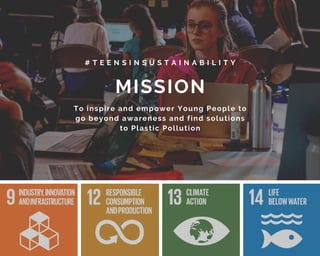 MISSION
# T E E N S I N S U S T A I N A B I L I T Y
To inspire and empower Young People to
go beyond awareness and find solutions
to Plastic Pollution
 