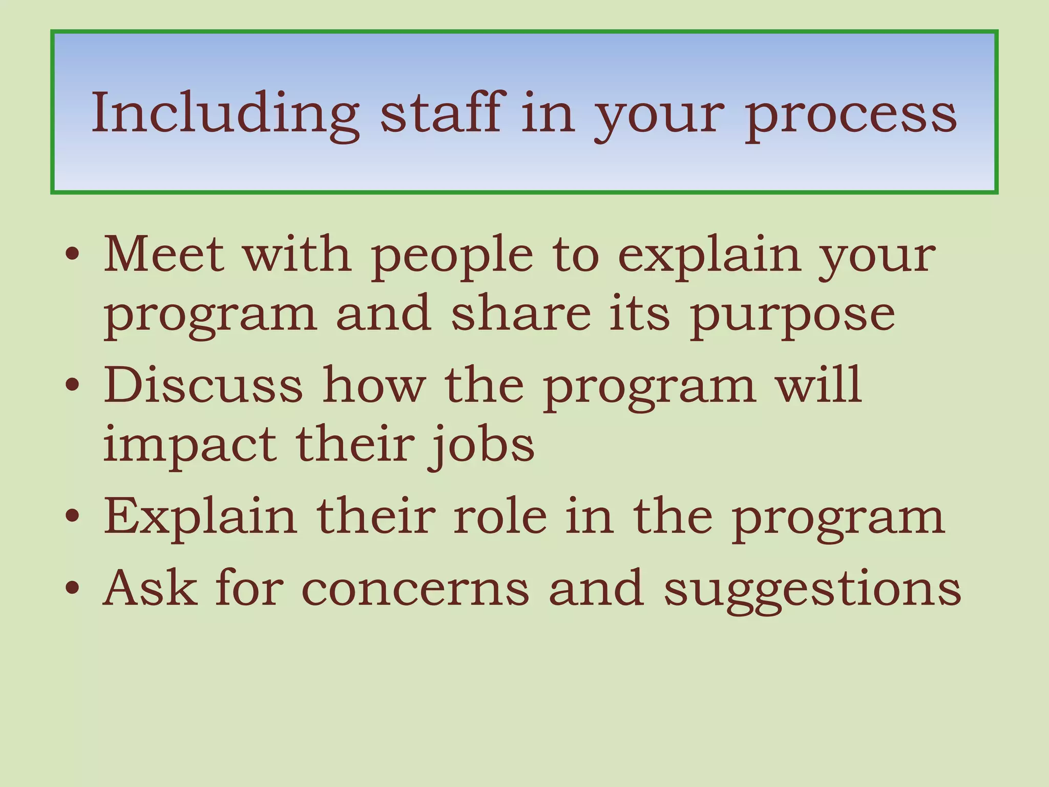 Including staff in your process Meet with people to explain your program and share its purpose Discuss how the program will impact their jobs Explain their role in the program Ask for concerns and suggestions 