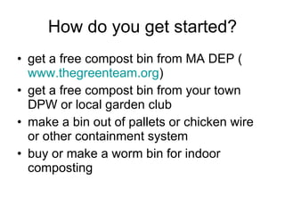 How do you get started? get a free compost bin from MA DEP ( www.thegreenteam.org ) get a free compost bin from your town DPW or local garden club make a bin out of pallets or chicken wire or other containment system buy or make a worm bin for indoor composting 