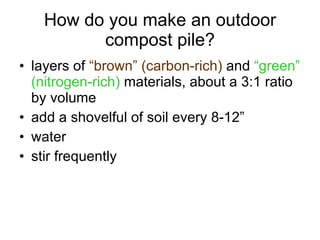 How do you make an outdoor compost pile? layers of  “brown” (carbon-rich)  and  “green” (nitrogen-rich)  materials, about a 3:1 ratio by volume add a shovelful of soil every 8-12” water stir frequently 