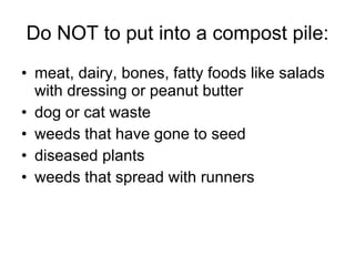 Do NOT to put into a compost pile: meat, dairy, bones, fatty foods like salads with dressing or peanut butter dog or cat waste weeds that have gone to seed diseased plants weeds that spread with runners 