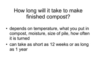 How long will it take to make finished compost? depends on temperature, what you put in compost, moisture, size of pile, how often it is turned can take as short as 12 weeks or as long as 1 year 