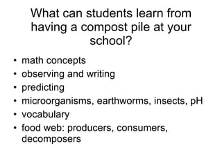 What can students learn from having a compost pile at your school? math concepts observing and writing  predicting microorganisms, earthworms, insects, pH vocabulary food web: producers, consumers, decomposers 