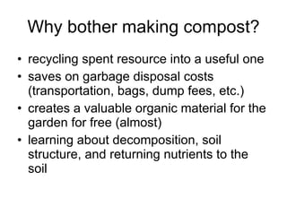 Why bother making compost? recycling spent resource into a useful one saves on garbage disposal costs (transportation, bags, dump fees, etc.) creates a valuable organic material for the garden for free (almost) learning about decomposition, soil structure, and returning nutrients to the soil 