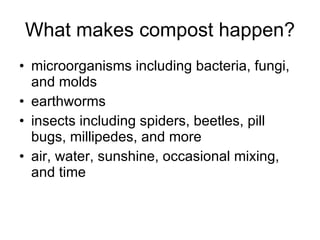 What makes compost happen? microorganisms including bacteria, fungi, and molds earthworms insects including spiders, beetles, pill bugs, millipedes, and more air, water, sunshine, occasional mixing, and time 