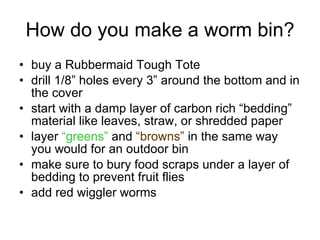 How do you make a worm bin? buy a Rubbermaid Tough Tote drill 1/8” holes every 3” around the bottom and in the cover start with a damp layer of carbon rich “bedding” material like leaves, straw, or shredded paper layer  “greens”  and  “browns”  in the same way you would for an outdoor bin make sure to bury food scraps under a layer of bedding to prevent fruit flies add red wiggler worms 