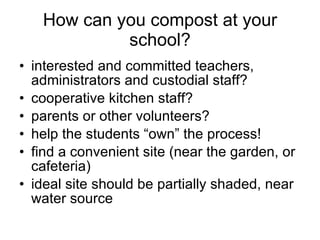 How can you compost at your school? interested and committed teachers, administrators and custodial staff? cooperative kitchen staff? parents or other volunteers? help the students “own” the process! find a convenient site (near the garden, or cafeteria) ideal site should be partially shaded, near water source 
