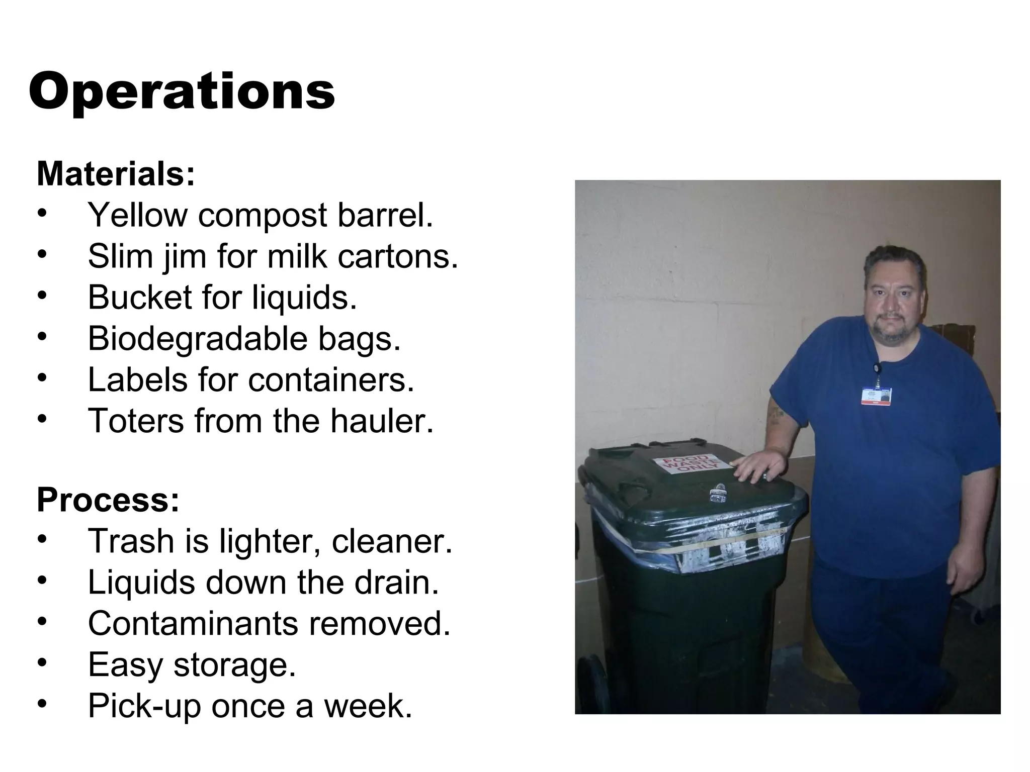 Operations Process: Trash is lighter, cleaner. Liquids down the drain. Contaminants removed. Easy storage. Pick-up once a week. Materials: Yellow compost barrel.  Slim jim for milk cartons. Bucket for liquids.  Biodegradable bags. Labels for containers. Toters from the hauler. 