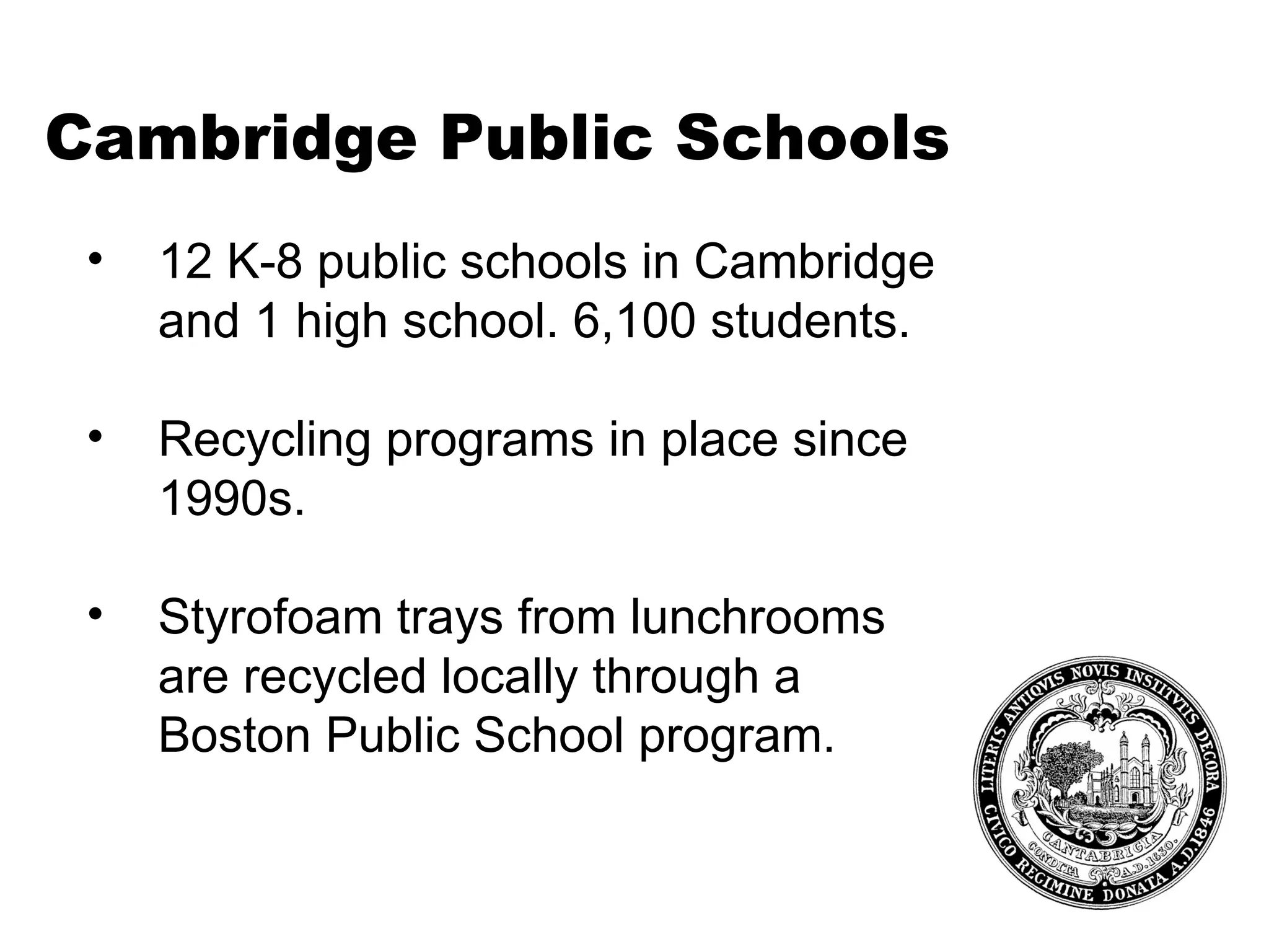 Cambridge Public Schools 12 K-8 public schools in Cambridge and 1 high school. 6,100 students. Recycling programs in place since 1990s. Styrofoam trays from lunchrooms are recycled locally through a Boston Public School program.  