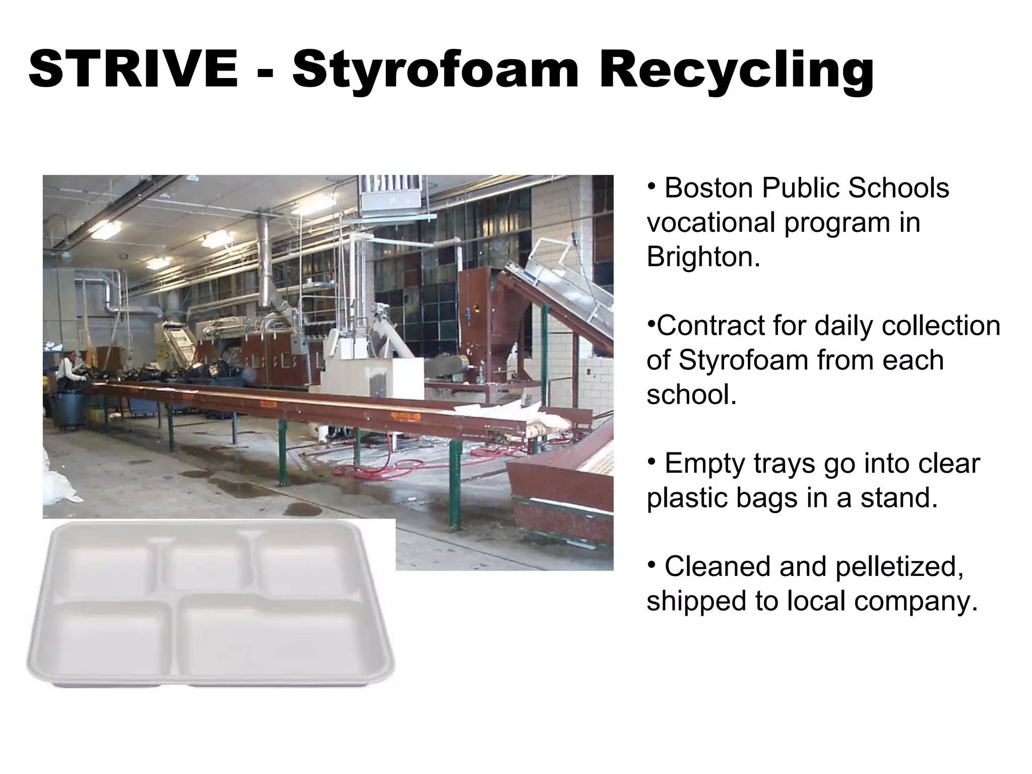 STRIVE - Styrofoam Recycling Boston Public Schools vocational program in Brighton. Contract for daily collection of Styrofoam from each school.  Empty trays go into clear plastic bags in a stand. Cleaned and pelletized, shipped to local company. 