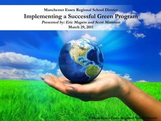 Manchester Essex Regional School District Implementing a Successful Green Program Presented by: Eric Magers and Scott Morrison March 29, 2011 © Manchester Essex Regional School District S 