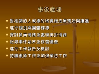 事後處理 對相關的人或標的物實施治療矯治與維護 進行個別與團體輔導 探討負面情緒並處理抗拒情緒 紀錄事件始末並存檔備查 進行工作報告及檢討 持續復原工作並加強預防工作 