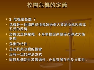 校園危機的定義 1 . 危機是甚麼  ? 危機是一個問題或情境超過個人資源所能因應或忍受的困境 . 危機比想像複雜 , 不易掌握因果關係而導致失衡狀態 . 危機的特性 : 是成長與改變的機會 沒有一定的解決方式 同時具個別性和普遍性 , 也具有潛在性及立即性 . 