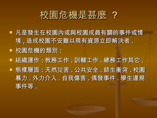 校園危機是甚麼  ? 凡是發生在校園內或與校園成員有關的事件或情境 , 造成校園不安難以現有資源立即解決者 . 校園危機的類別 : 組織運作 : 教務工作 . 訓輔工作 . 總務工作其它 . 態樣層面 : 天然災害 . 公共安全 . 師生衝突 . 校園暴力 . 外力介入 . 自我傷害 . 偶發事件 . 學生違規事件等 . 