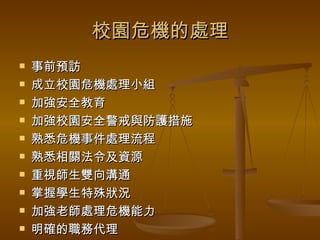 校園危機的處理 事前預訪 成立校園危機處理小組 加強安全教育 加強校園安全警戒與防護措施 熟悉危機事件處理流程 熟悉相關法令及資源 重視師生雙向溝通 掌握學生特殊狀況 加強老師處理危機能力 明確的職務代理 