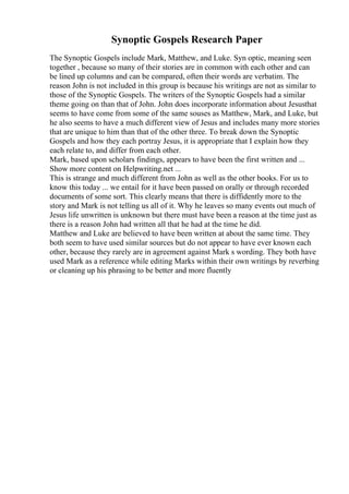 Synoptic Gospels Research Paper
The Synoptic Gospels include Mark, Matthew, and Luke. Syn optic, meaning seen
together , because so many of their stories are in common with each other and can
be lined up columns and can be compared, often their words are verbatim. The
reason John is not included in this group is because his writings are not as similar to
those of the Synoptic Gospels. The writers of the Synoptic Gospels had a similar
theme going on than that of John. John does incorporate information about Jesusthat
seems to have come from some of the same souses as Matthew, Mark, and Luke, but
he also seems to have a much different view of Jesus and includes many more stories
that are unique to him than that of the other three. To break down the Synoptic
Gospels and how they each portray Jesus, it is appropriate that I explain how they
each relate to, and differ from each other.
Mark, based upon scholars findings, appears to have been the first written and ...
Show more content on Helpwriting.net ...
This is strange and much different from John as well as the other books. For us to
know this today ... we entail for it have been passed on orally or through recorded
documents of some sort. This clearly means that there is diffidently more to the
story and Mark is not telling us all of it. Why he leaves so many events out much of
Jesus life unwritten is unknown but there must have been a reason at the time just as
there is a reason John had written all that he had at the time he did.
Matthew and Luke are believed to have been written at about the same time. They
both seem to have used similar sources but do not appear to have ever known each
other, because they rarely are in agreement against Mark s wording. They both have
used Mark as a reference while editing Marks within their own writings by reverbing
or cleaning up his phrasing to be better and more fluently
 