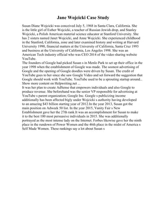 Jane Wojcicki Case Study
Susan Diane Wojcicki was conceived July 5, 1968 in Santa Clara, California. She
is the little girl of Esther Wojcicki, a teacher of Russian Jewish drop, and Stanley
Wojcicki, a Polish American material science educator at Stanford University. She
has 2 sisters named Janet Wojcicki, and Anne Wojcicki. She experienced childhood
in the Stanford, California, zone and later examined history and writing at Harvard
University 1990, financial matters at the University of California, Santa Cruz 1993
and business at the University of California, Los Angeles 1998. She was an
American Tech industry official who was CEO 2014 of the video sharing website
YouTube.
The founders of Google had picked Susan s in Menlo Park to set up their office in the
year 1998 when the establishment of Google was made. The soonest advertising of
Google and the opening of Google doodles were driven by Susan. The credit of
YouTube goes to her since she saw Google Video and set forward the suggestion that
Google should work with YouTube. YouTube used to be a sprouting startup around...
Show more content on Helpwriting.net ...
It was her plan to create AdSense that empowers individuals and also Google to
produce revenue. She beforehand was the senior VP responsible for advertising at
YouTube s parent organization; Google Inc. Google s publicizing income
additionally has been affected bigly under Wojcicki s authority having developed
to an amazing $43 billion starting year of 2012.In the year 2013, Susan got the
main position on Adweek 50 list. In the year 2015, Vanity Fair s New
Establishment gave her the 27th rank.It was an accomplishment for Susan to make
it to the best 100 most persuasive individuals in 2015. She was additionally
portrayed as the most intense lady on the Internet. Forbes likewise gave her the ninth
place in the rundown of Power Women and the 46th place in the midst of America s
Self Made Women. These rankings say a lot about Susan s
 