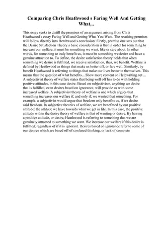 Comparing Chris Heathwood s Faring Well And Getting
What...
This essay seeks to distill the premises of an argument arising from Chris
Heathwood s essay Faring Well and Getting What You Want. The resulting premises
will follow directly into Heathwood s conclusion. Firstly, premise one sets out that
the Desire Satisfaction Theory s basic consideration is that in order for something to
increase our welfare, it must be something we want, like or care about. In other
words, for something to truly benefit us, it must be something we desire and have a
genuine attraction to. To define, the desire satisfaction theory holds that when
something we desire is fulfilled, we receive satisfaction, thus, we benefit. Welfare is
defined by Heathwood as things that make us better off, or fare well. Similarly, by
benefit Heathwood is referring to things that make our lives better in themselves. This
means that the question of what benefits... Show more content on Helpwriting.net ...
A subjectivist theory of welfare states that being well off has to do with holding
positive attitudes, in this case desire. Based on subjectivism, anything we desire
that is fulfilled, even desires based on ignorance, will provide us with some
increased welfare. A subjectivist theory of welfare is one which argues that
something increases our welfare if, and only if, we wanted that something. For
example, a subjectivist would argue that freedom only benefits us, if we desire
said freedom. In subjective theories of welfare, we are benefitted by our positive
attitude: the attitude we have towards what we get in life. In this case, the positive
attitude within the desire theory of welfare is that of wanting or desire. By having
a positive attitude, or desire, Heathwood is referring to something that we are
genuinely attracted to something we want. We increase our welfare if this desire is
fulfilled, regardless of if it is ignorant. Desires based on ignorance refer to some of
our desires which are based off of confused thinking, or lack of complete
 