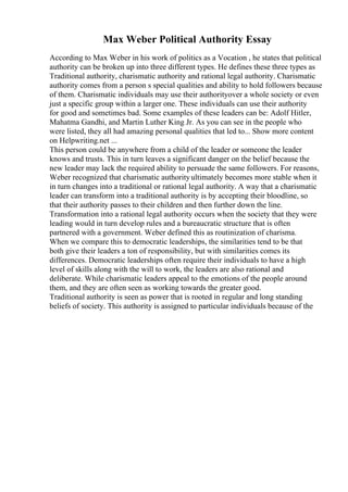 Max Weber Political Authority Essay
According to Max Weber in his work of politics as a Vocation , he states that political
authority can be broken up into three different types. He defines these three types as
Traditional authority, charismatic authority and rational legal authority. Charismatic
authority comes from a person s special qualities and ability to hold followers because
of them. Charismatic individuals may use their authorityover a whole society or even
just a specific group within a larger one. These individuals can use their authority
for good and sometimes bad. Some examples of these leaders can be: Adolf Hitler,
Mahatma Gandhi, and Martin Luther King Jr. As you can see in the people who
were listed, they all had amazing personal qualities that led to... Show more content
on Helpwriting.net ...
This person could be anywhere from a child of the leader or someone the leader
knows and trusts. This in turn leaves a significant danger on the belief because the
new leader may lack the required ability to persuade the same followers. For reasons,
Weber recognized that charismatic authorityultimately becomes more stable when it
in turn changes into a traditional or rational legal authority. A way that a charismatic
leader can transform into a traditional authority is by accepting their bloodline, so
that their authority passes to their children and then further down the line.
Transformation into a rational legal authority occurs when the society that they were
leading would in turn develop rules and a bureaucratic structure that is often
partnered with a government. Weber defined this as routinization of charisma.
When we compare this to democratic leaderships, the similarities tend to be that
both give their leaders a ton of responsibility, but with similarities comes its
differences. Democratic leaderships often require their individuals to have a high
level of skills along with the will to work, the leaders are also rational and
deliberate. While charismatic leaders appeal to the emotions of the people around
them, and they are often seen as working towards the greater good.
Traditional authority is seen as power that is rooted in regular and long standing
beliefs of society. This authority is assigned to particular individuals because of the
 