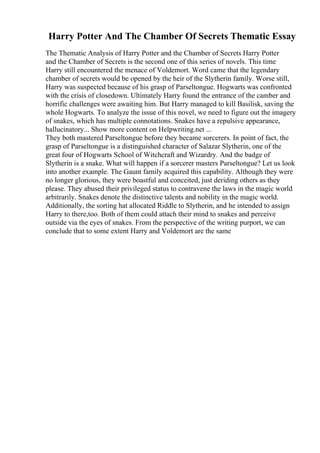 Harry Potter And The Chamber Of Secrets Thematic Essay
The Thematic Analysis of Harry Potter and the Chamber of Secrets Harry Potter
and the Chamber of Secrets is the second one of this series of novels. This time
Harry still encountered the menace of Voldemort. Word came that the legendary
chamber of secrets would be opened by the heir of the Slytherin family. Worse still,
Harry was suspected because of his grasp of Parseltongue. Hogwarts was confronted
with the crisis of closedown. Ultimately Harry found the entrance of the camber and
horrific challenges were awaiting him. But Harry managed to kill Basilisk, saving the
whole Hogwarts. To analyze the issue of this novel, we need to figure out the imagery
of snakes, which has multiple connotations. Snakes have a repulsive appearance,
hallucinatory... Show more content on Helpwriting.net ...
They both mastered Parseltongue before they became sorcerers. In point of fact, the
grasp of Parseltongue is a distinguished character of Salazar Slytherin, one of the
great four of Hogwarts School of Witchcraft and Wizardry. And the badge of
Slytherin is a snake. What will happen if a sorcerer masters Parseltongue? Let us look
into another example. The Gaunt family acquired this capability. Although they were
no longer glorious, they were boastful and conceited, just deriding others as they
please. They abused their privileged status to contravene the laws in the magic world
arbitrarily. Snakes denote the distinctive talents and nobility in the magic world.
Additionally, the sorting hat allocated Riddle to Slytherin, and he intended to assign
Harry to there,too. Both of them could attach their mind to snakes and perceive
outside via the eyes of snakes. From the perspective of the writing purport, we can
conclude that to some extent Harry and Voldemort are the same
 