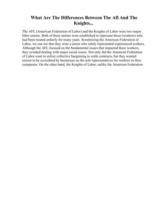 What Are The Differences Between The Afl And The
Knights...
The AFL (American Federation of Labor) and the Knights of Labor were two major
labor unions. Both of these unions were established to represent those (workers) who
had been treated unfairly for many years. Scrutinizing the American Federation of
Labor, we can see that they were a union who solely represented experienced workers.
Although the AFL focused on the fundamental issues that impacted these workers,
they avoided dealing with major social issues. Not only did the American Federation
of Labor want to utilize collective bargaining to settle contracts, but they wanted
unions to be accredited by businesses as the sole representatives for workers in their
companies. On the other hand, the Knights of Labor, unlike the American Federation
 